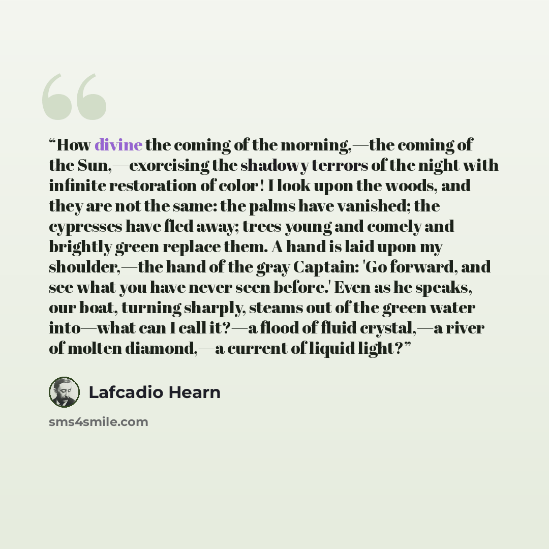 “How divine the coming of the morning,—the coming of the Sun,—exorcising the shadowy terrors of the night with infinite restoration of color! I look upon the woods, and they are not the same: the palms have vanished; the cypresses have fled away; trees young and comely and brightly green replace…” quote by Lafcadio Hearn
