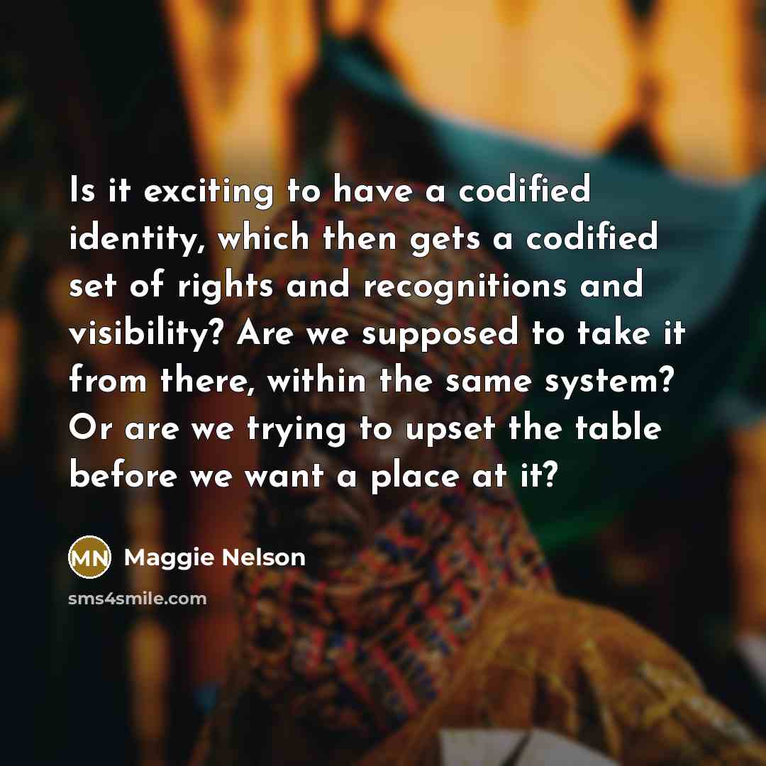 “Is it exciting to have a codified identity, which then gets a codified set of rights and recognitions and visibility? Are we supposed to take it from there, within the same system? Or are we trying to upset the table before we want a place at it?” quote by Maggie Nelson