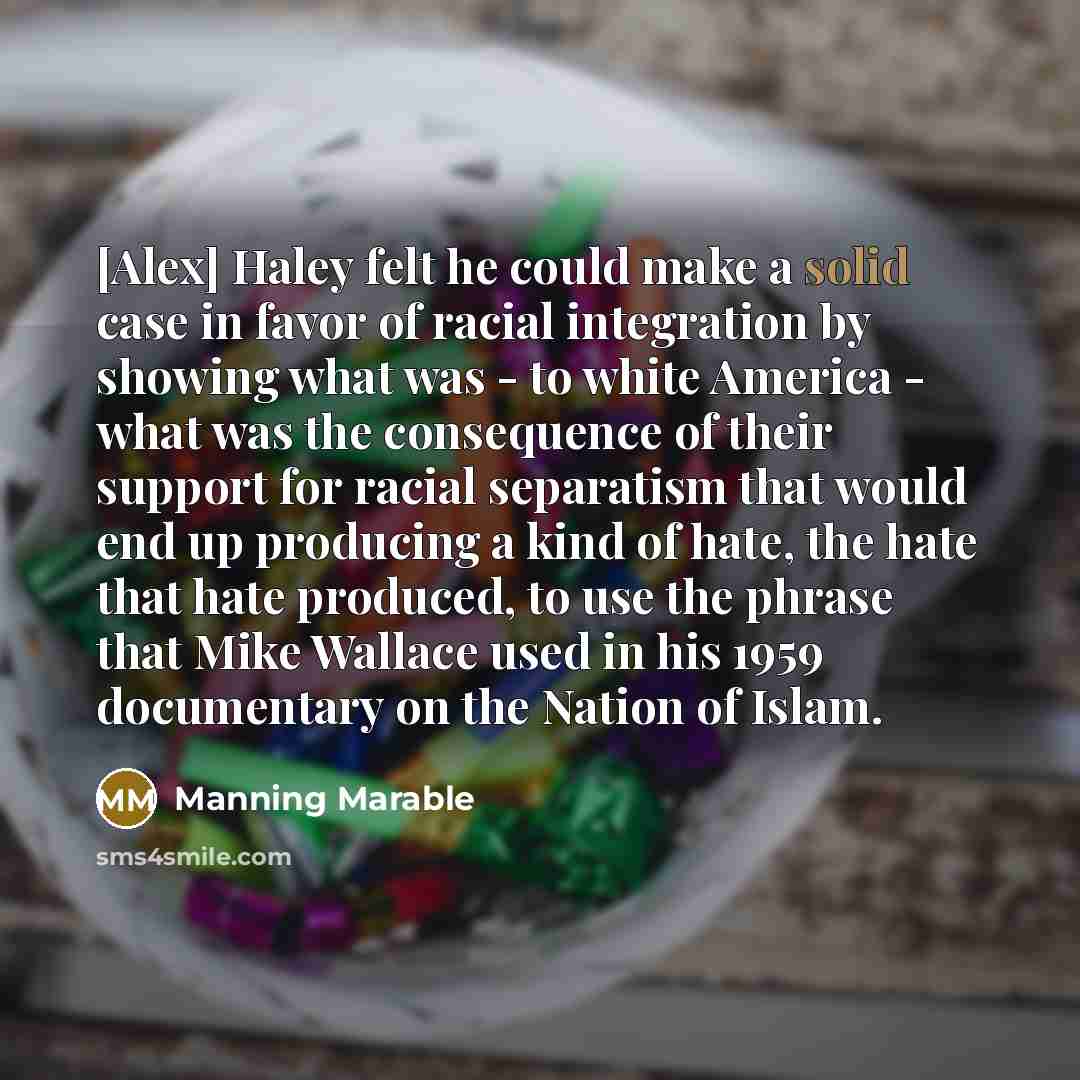 “[Alex] Haley felt he could make a solid case in favor of racial integration by showing what was - to white America - what was the consequence of their support for racial separatism that would end up producing a kind of hate, the hate that hate produced, to use the phrase that Mike Wallace used in…” quote by Manning Marable