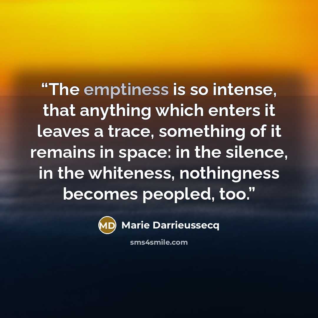 “The emptiness is so intense, that anything which enters it leaves a trace, something of it remains in space: in the silence, in the whiteness, nothingness becomes peopled, too.” quote by Marie Darrieussecq
