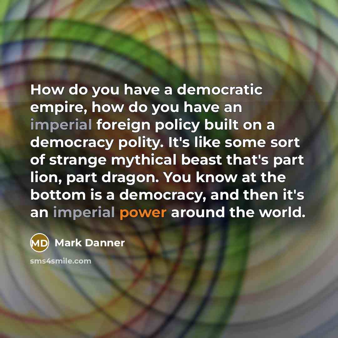 “How do you have a democratic empire, how do you have an imperial foreign policy built on a democracy polity. It's like some sort of strange mythical beast that's part lion, part dragon. You know at the bottom is a democracy, and then it's an imperial power around the world.” quote by Mark Danner