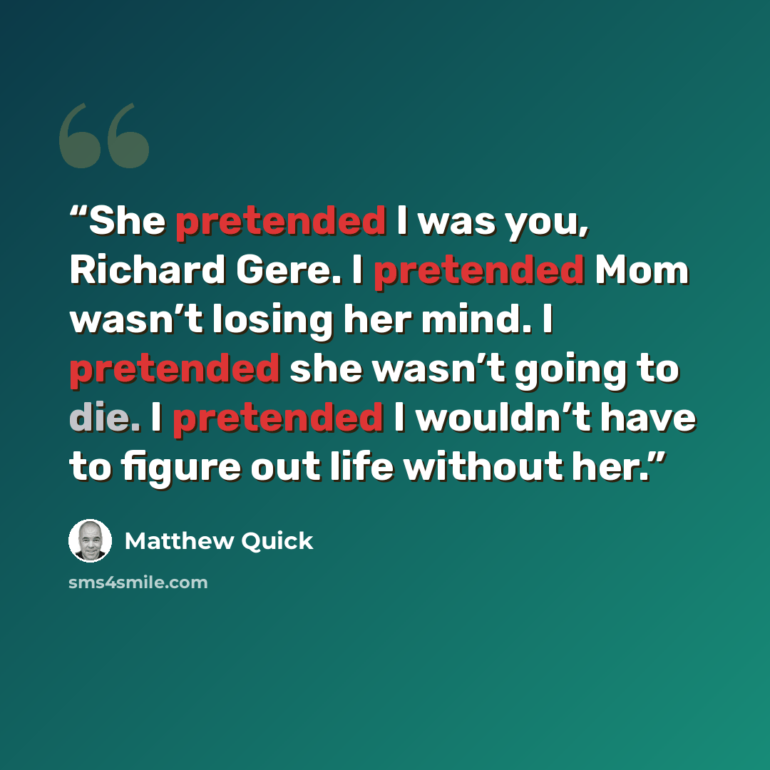 “She pretended I was you, Richard Gere. I pretended Mom wasn’t losing her mind. I pretended she wasn’t going to die. I pretended I wouldn’t have to figure out life without her.” quote by Matthew Quick