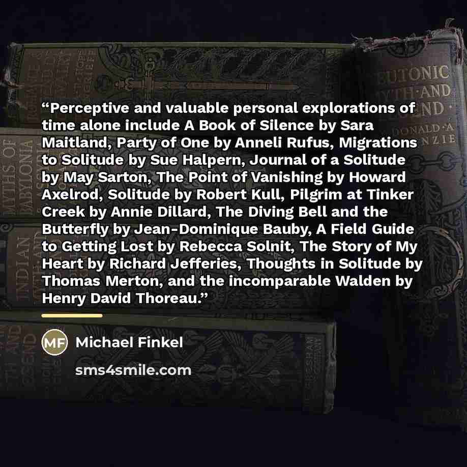“Perceptive and valuable personal explorations of time alone include A Book of Silence by Sara Maitland, Party of One by Anneli Rufus, Migrations to Solitude by Sue Halpern, Journal of a Solitude by May Sarton, The Point of Vanishing by Howard Axelrod, Solitude by Robert Kull, Pilgrim at Tinker…” quote by Michael Finkel