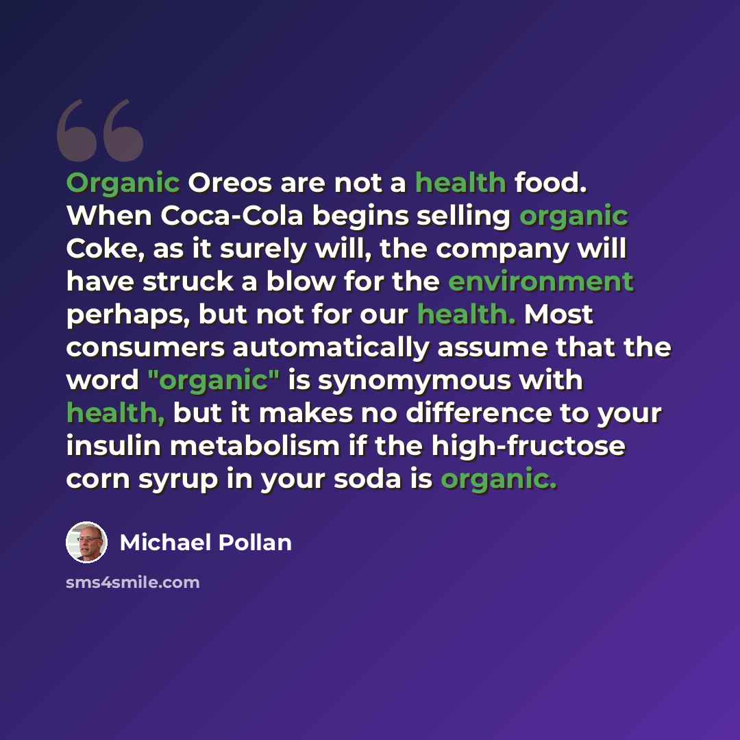 “Organic Oreos are not a health food. When Coca-Cola begins selling organic Coke, as it surely will, the company will have struck a blow for the environment perhaps, but not for our health. Most consumers automatically assume that the word "organic" is synomymous with health, but it makes no…” quote by Michael Pollan