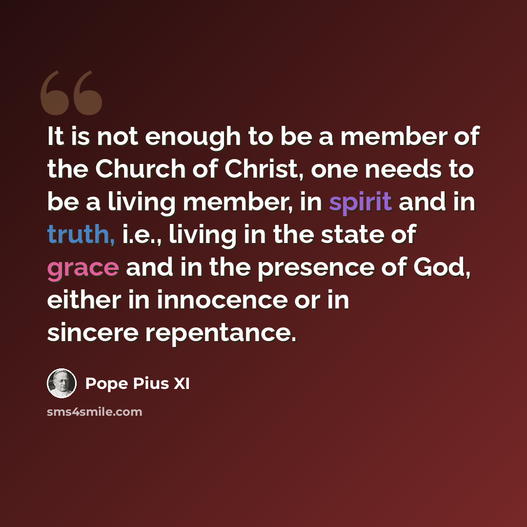 “It is not enough to be a member of the Church of Christ, one needs to be a living member, in spirit and in truth, i.e., living in the state of grace and in the presence of God, either in innocence or in sincere repentance.” quote by Pope Pius XI