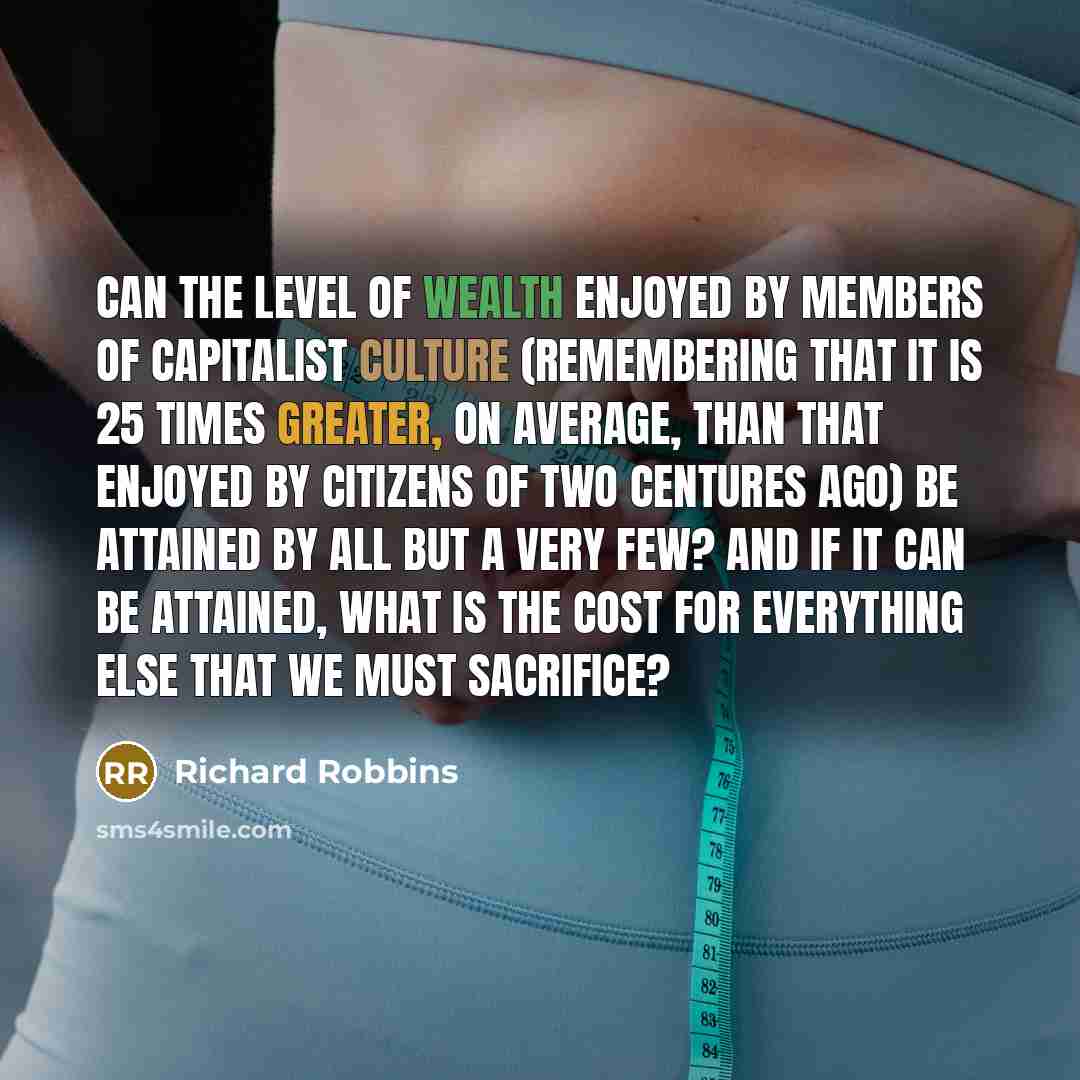 “Can the level of wealth enjoyed by members of capitalist culture (remembering that it is 25 times greater, on average, than that enjoyed by citizens of two centures ago) be attained by all but a very few? And if it can be attained, what is the cost for everything else that we must sacrifice?” quote by Richard Robbins
