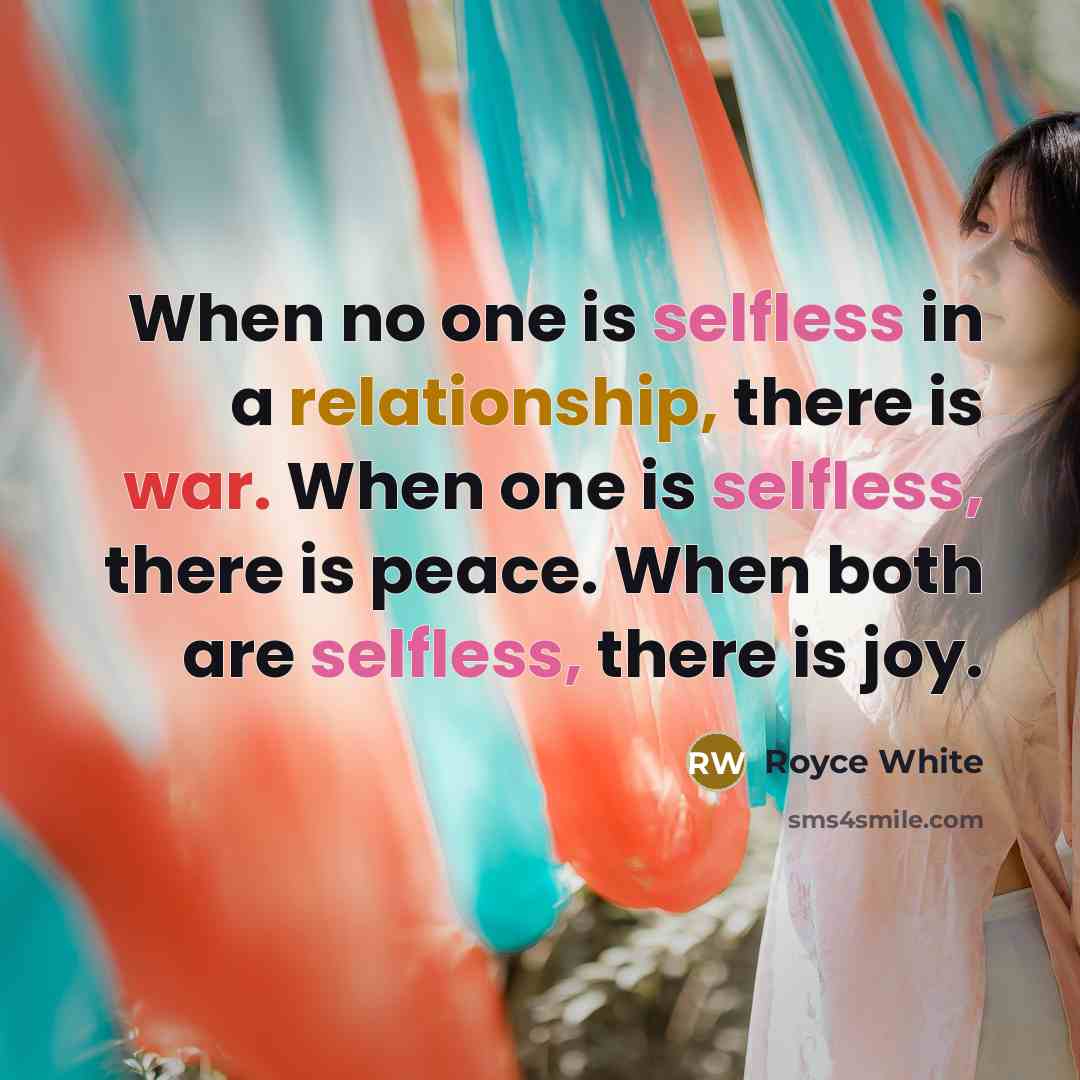 “When no one is selfless in a relationship, there is war. When one is selfless, there is peace. When both are selfless, there is joy.” quote by Royce White