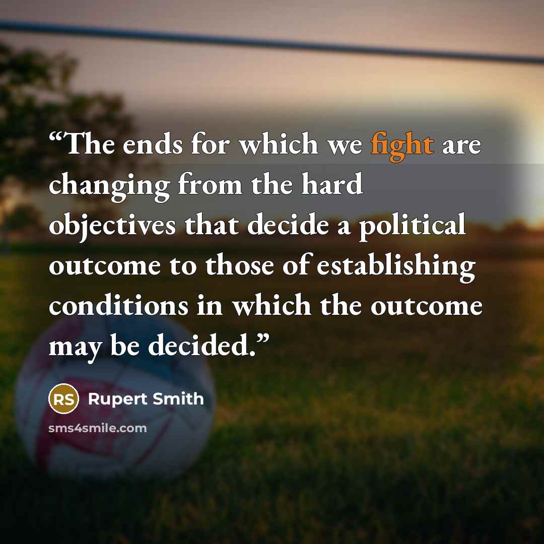 “The ends for which we fight are changing from the hard objectives that decide a political outcome to those of establishing conditions in which the outcome may be decided.” quote by Rupert Smith