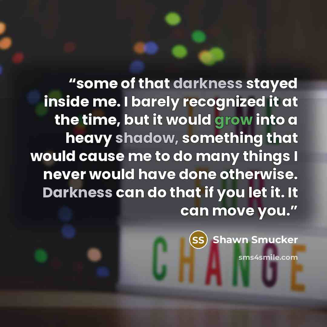 “some of that darkness stayed inside me. I barely recognized it at the time, but it would grow into a heavy shadow, something that would cause me to do many things I never would have done otherwise. Darkness can do that if you let it. It can move you.” quote by Shawn Smucker
