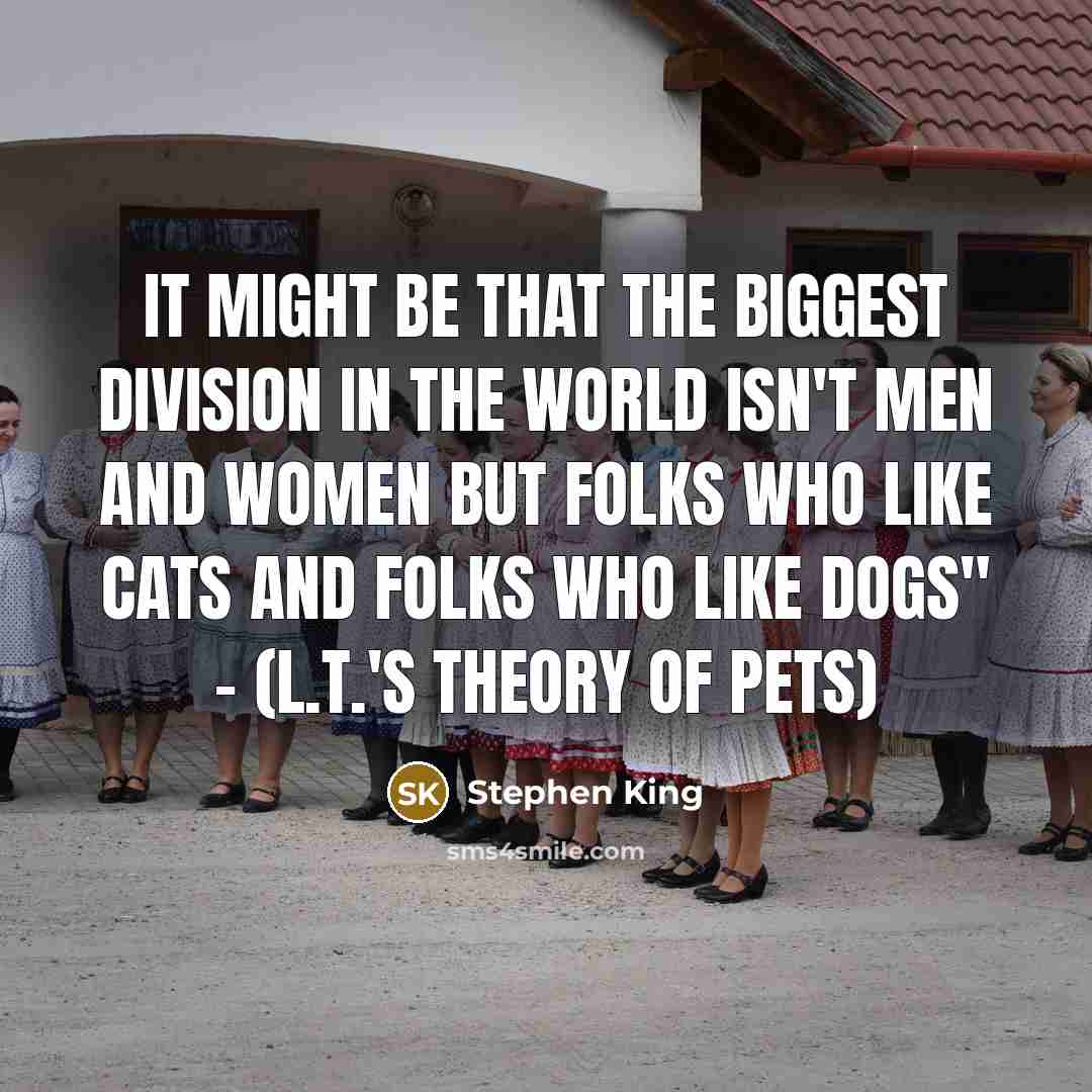 “It might be that the biggest division in the world isn't men and women but folks who like cats and folks who like dogs" - (L.T.'s Theory of Pets)” quote by Stephen King