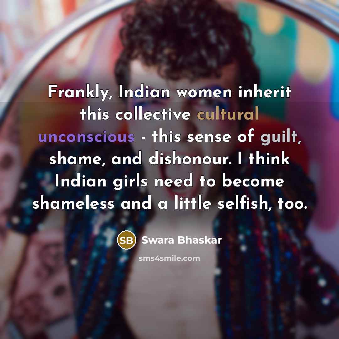“Frankly, Indian women inherit this collective cultural unconscious - this sense of guilt, shame, and dishonour. I think Indian girls need to become shameless and a little selfish, too.” quote by Swara Bhaskar