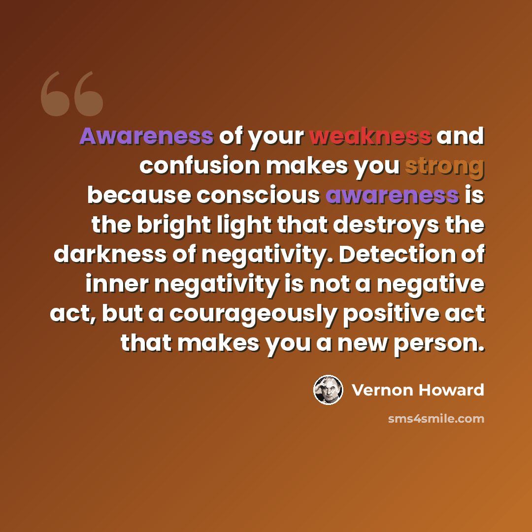 “Awareness of your weakness and confusion makes you strong because conscious awareness is the bright light that destroys the darkness of negativity. Detection of inner negativity is not a negative act, but a courageously positive act that makes you a new person.” quote by Vernon Howard