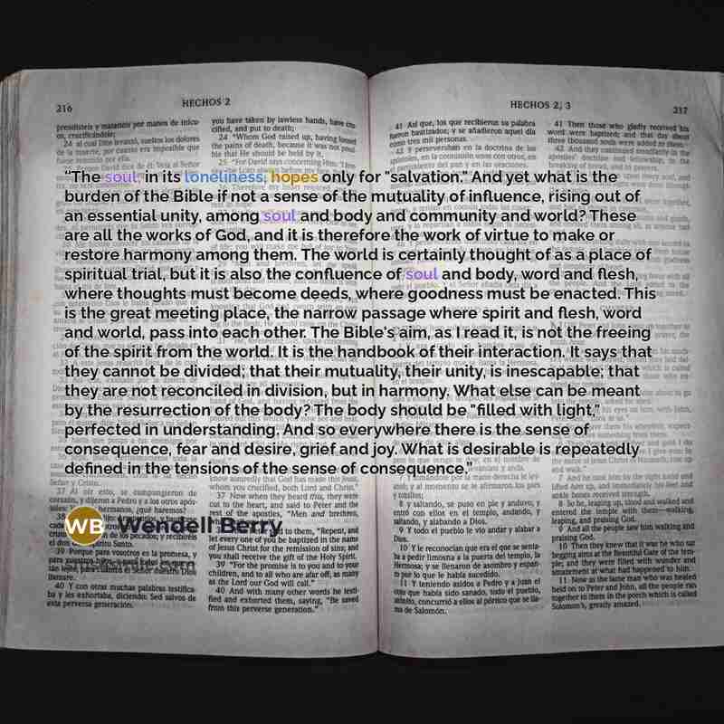 “The soul, in its loneliness, hopes only for "salvation." And yet what is the burden of the Bible if not a sense of the mutuality of influence, rising out of an essential unity, among soul and body and community and world? These are all the works of God, and it is therefore the work of virtue to…” quote by Wendell Berry