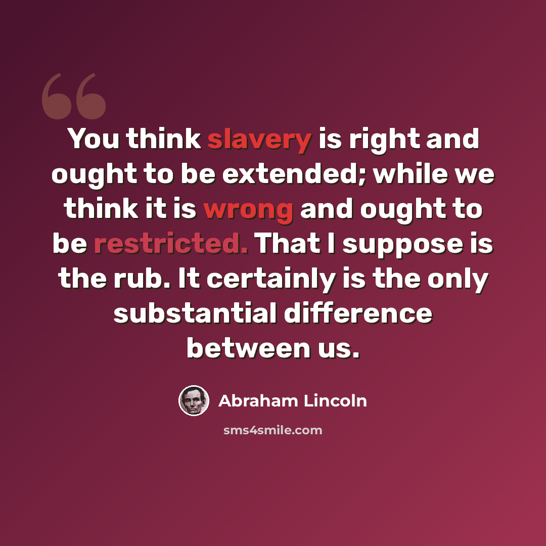 “You think slavery is right and ought to be extended; while we think it is wrong and ought to be restricted. That I suppose is the rub. It certainly is the only substantial difference between us.” quote by Abraham Lincoln