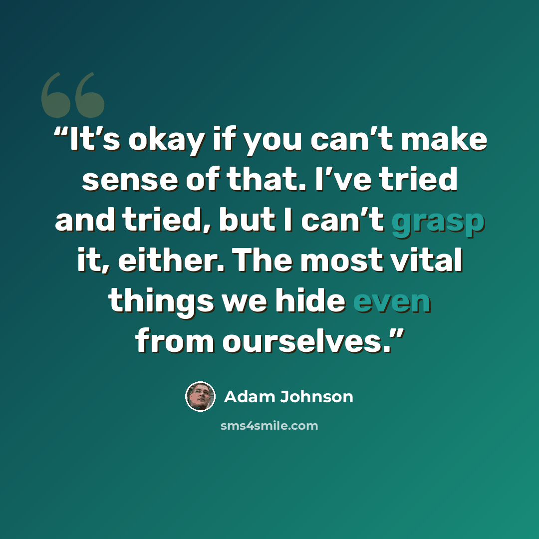 “It’s okay if you can’t make sense of that. I’ve tried and tried, but I can’t grasp it, either. The most vital things we hide even from ourselves.” quote by Adam Johnson