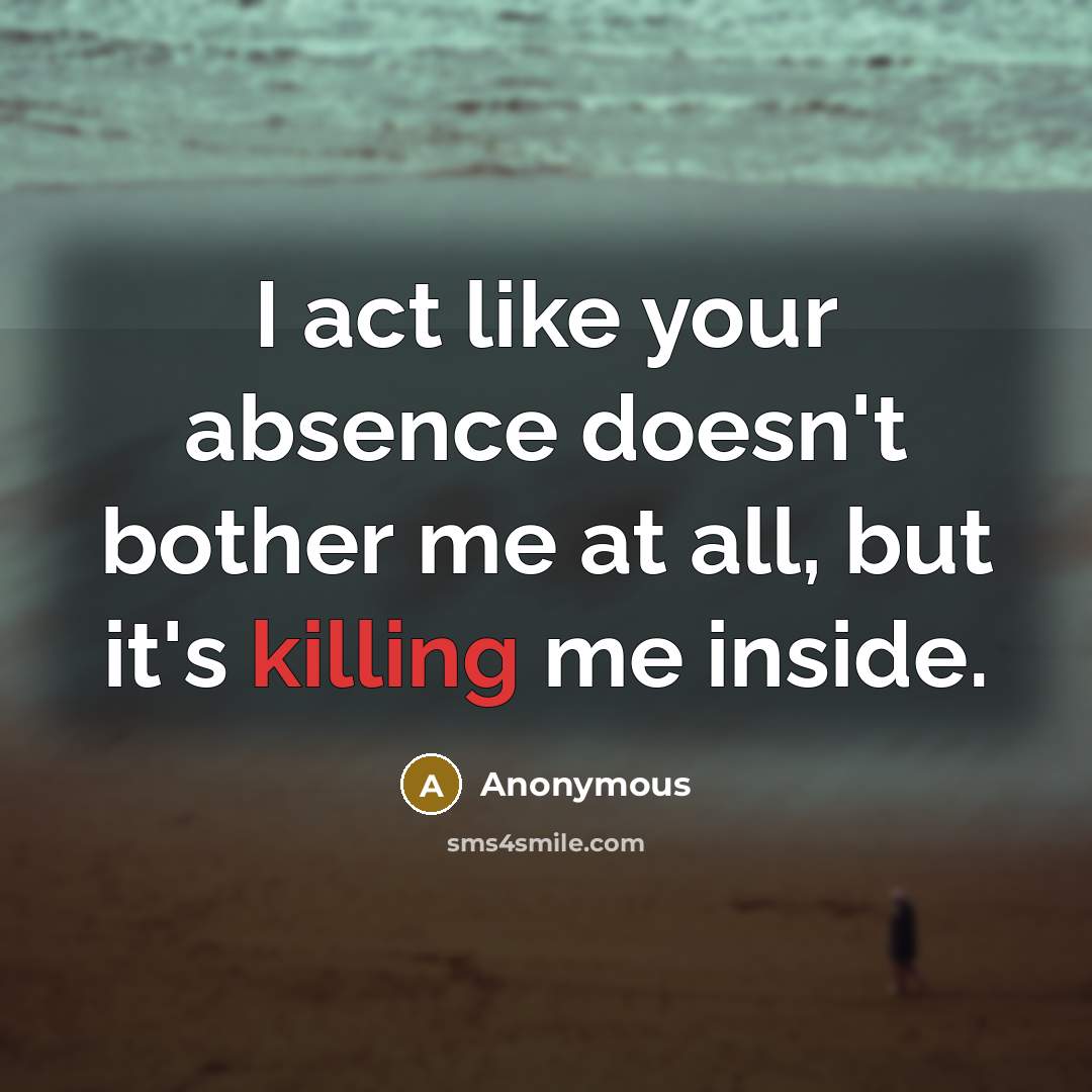 “I act like your absence doesn't bother me at all, but it's killing me inside.” quote by Anonymous
