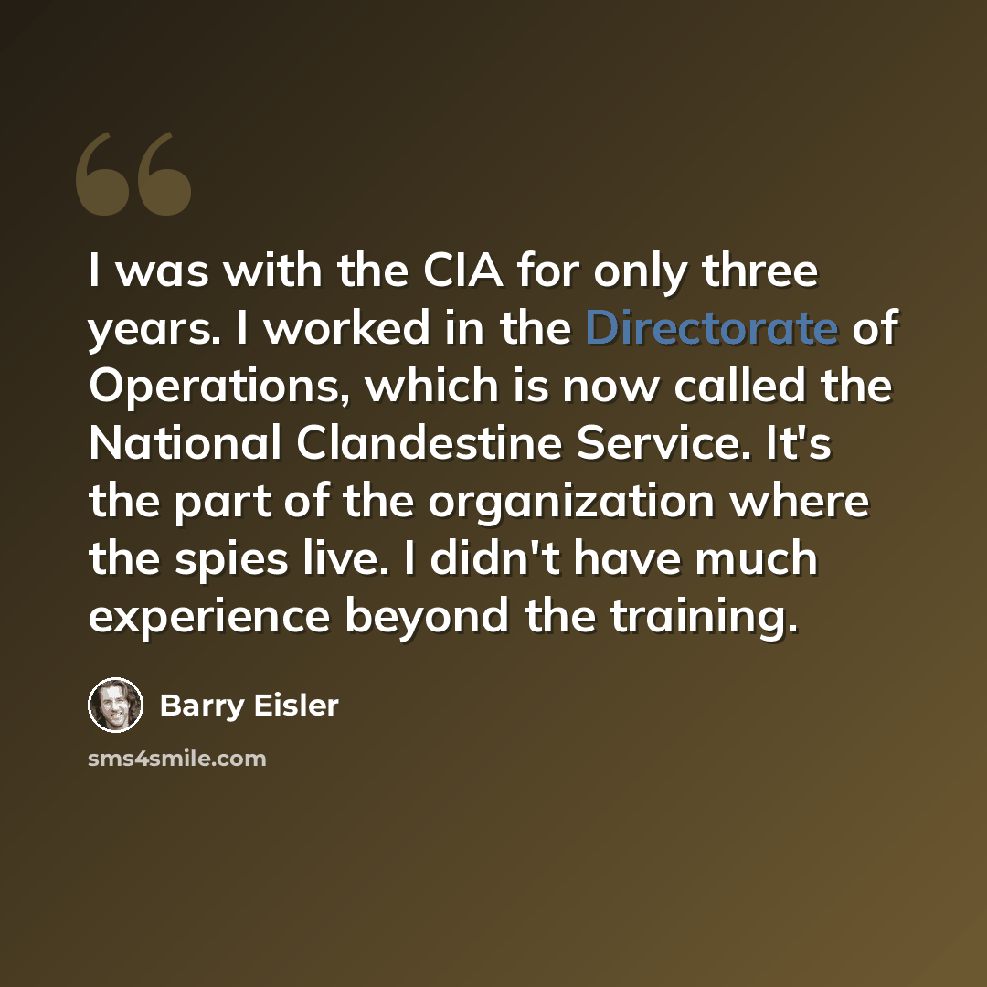 “I was with the CIA for only three years. I worked in the Directorate of Operations, which is now called the National Clandestine Service. It's the part of the organization where the spies live. I didn't have much experience beyond the training.” quote by Barry Eisler