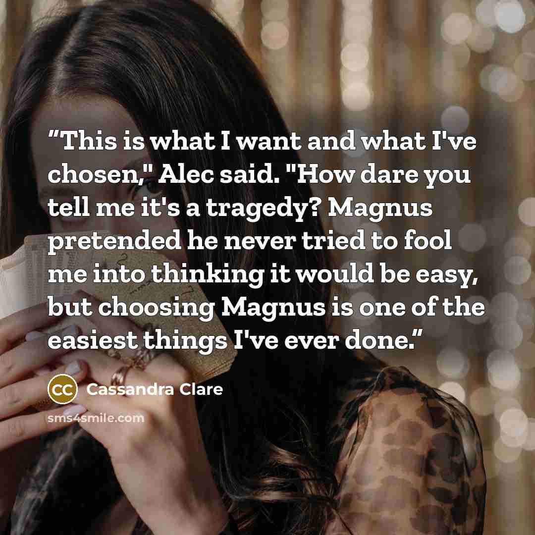 “This is what I want and what I've chosen," Alec said. "How dare you tell me it's a tragedy? Magnus pretended he never tried to fool me into thinking it would be easy, but choosing Magnus is one of the easiest things I've ever done.” quote by Cassandra Clare