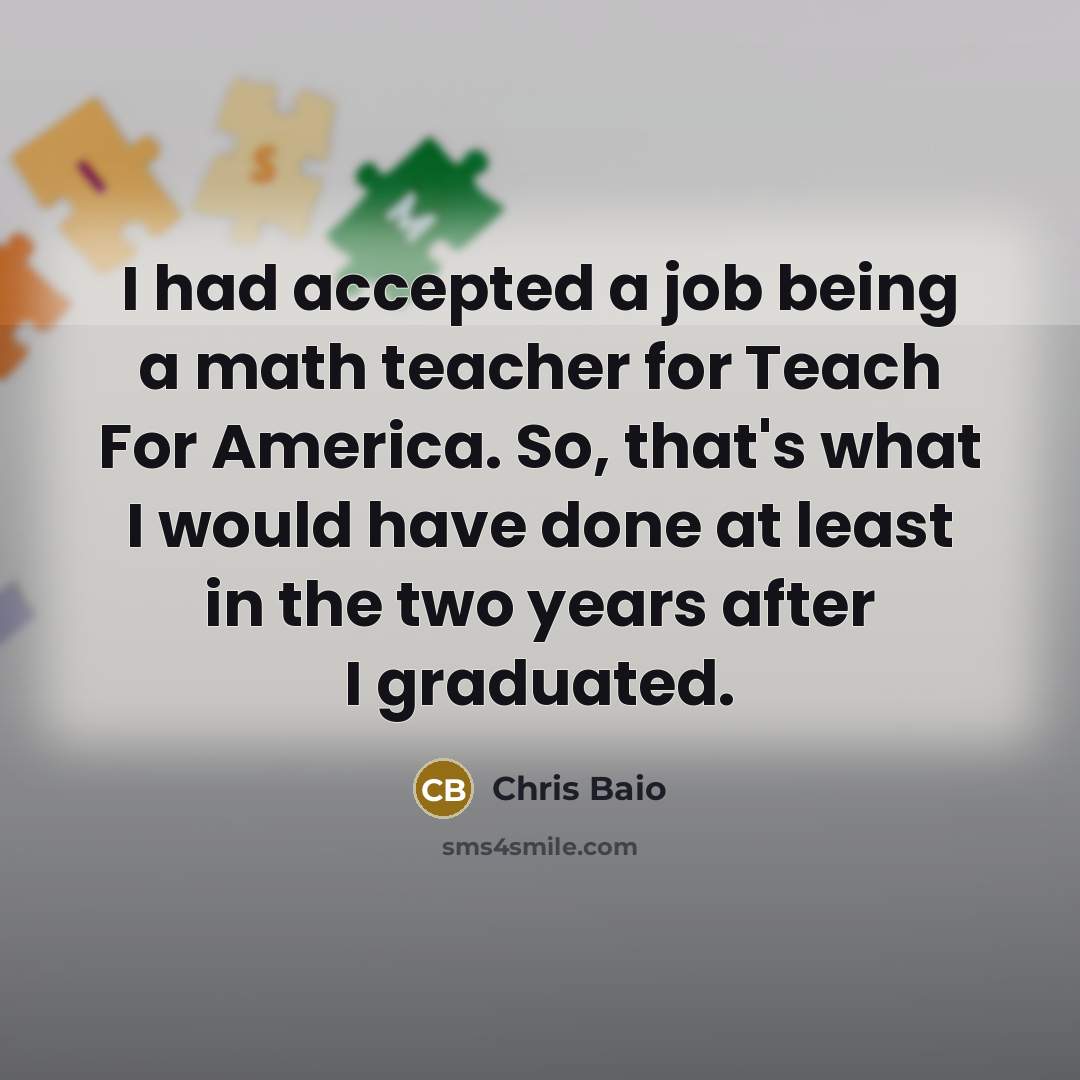 “I had accepted a job being a math teacher for Teach For America. So, that's what I would have done at least in the two years after I graduated.” quote by Chris Baio