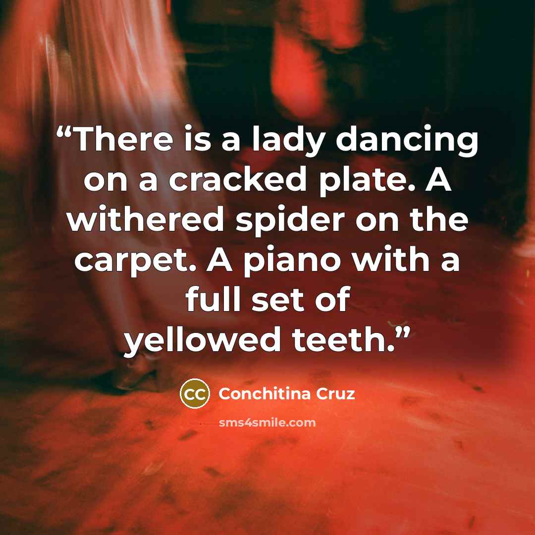 “There is a lady dancing on a cracked plate. A withered spider on the carpet. A piano with a full set of yellowed teeth.” quote by Conchitina Cruz