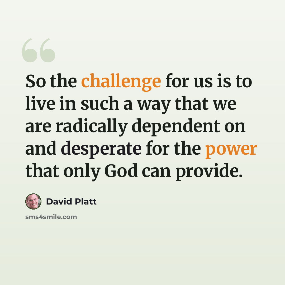 “So the challenge for us is to live in such a way that we are radically dependent on and desperate for the power that only God can provide.” quote by David Platt