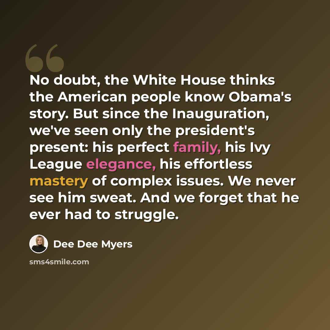 “No doubt, the White House thinks the American people know Obama's story. But since the Inauguration, we've seen only the president's present: his perfect family, his Ivy League elegance, his effortless mastery of complex issues. We never see him sweat. And we forget that he ever had to struggle.” quote by Dee Dee Myers