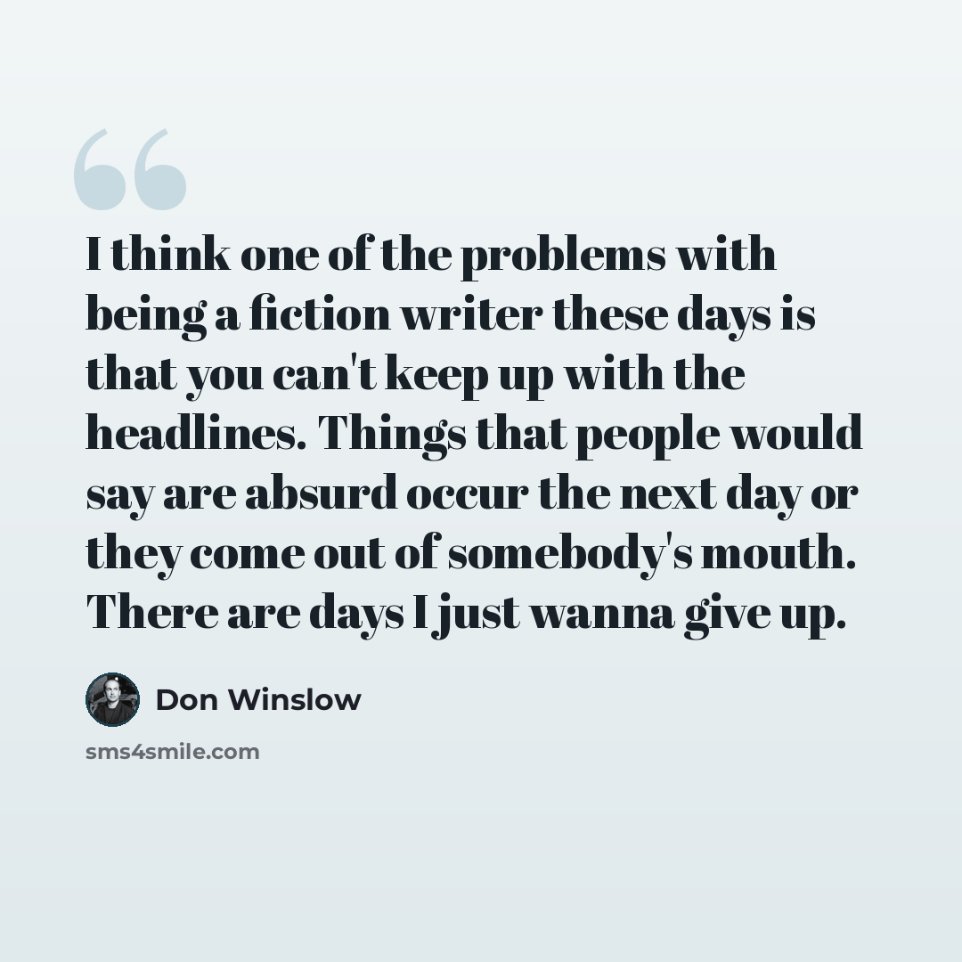 “I think one of the problems with being a fiction writer these days is that you can't keep up with the headlines. Things that people would say are absurd occur the next day or they come out of somebody's mouth. There are days I just wanna give up.” quote by Don Winslow