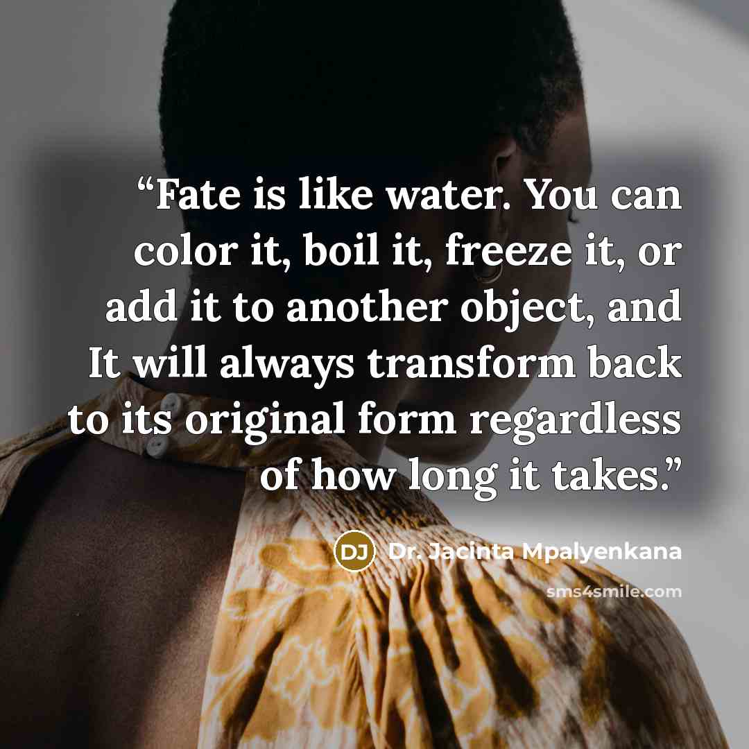 “Fate is like water. You can color it, boil it, freeze it, or add it to another object, and It will always transform back to its original form regardless of how long it takes.” quote by Dr. Jacinta Mpalyenkana