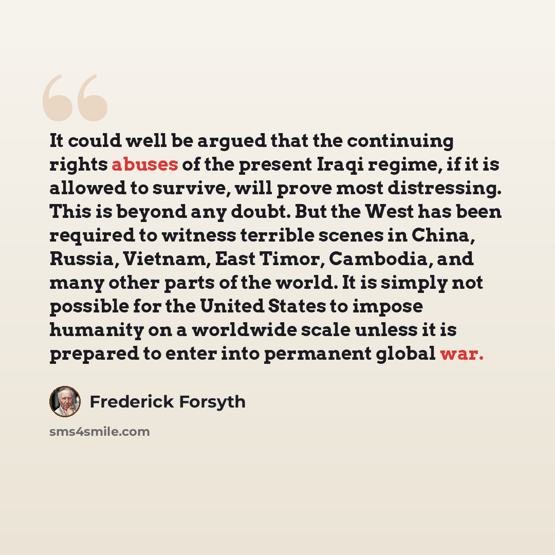 “It could well be argued that the continuing rights abuses of the present Iraqi regime, if it is allowed to survive, will prove most distressing. This is beyond any doubt. But the West has been required to witness terrible scenes in China, Russia, Vietnam, East Timor, Cambodia, and many other parts…” quote by Frederick Forsyth