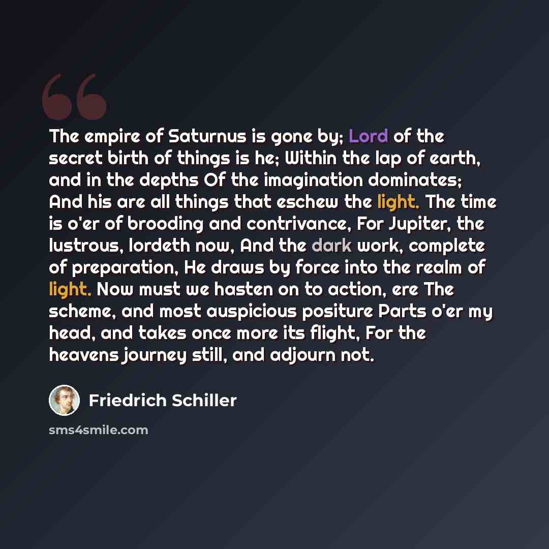 “The empire of Saturnus is gone by; Lord of the secret birth of things is he; Within the lap of earth, and in the depths Of the imagination dominates; And his are all things that eschew the light. The time is o'er of brooding and contrivance, For Jupiter, the lustrous, lordeth now, And the dark…” quote by Friedrich Schiller
