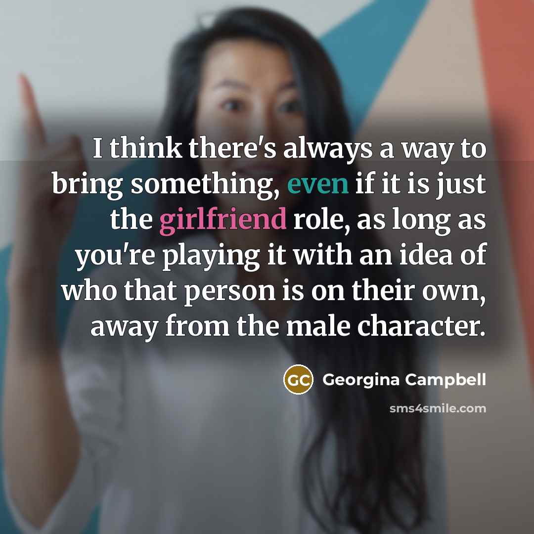 “I think there's always a way to bring something, even if it is just the girlfriend role, as long as you're playing it with an idea of who that person is on their own, away from the male character.” quote by Georgina Campbell