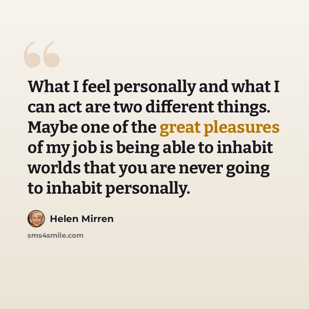 “What I feel personally and what I can act are two different things. Maybe one of the great pleasures of my job is being able to inhabit worlds that you are never going to inhabit personally.” quote by Helen Mirren