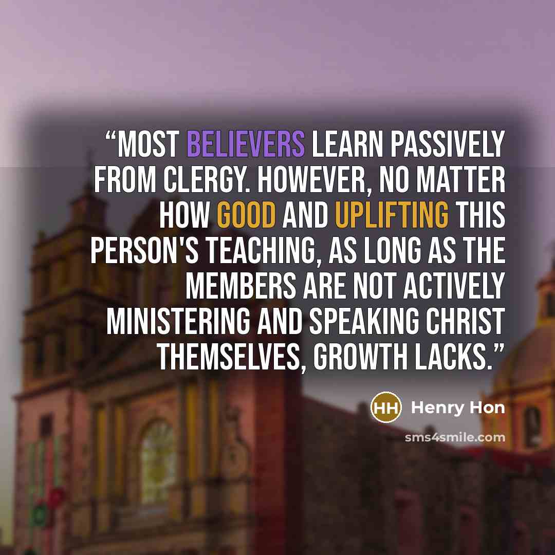 “Most believers learn passively from clergy. However, no matter how good and uplifting this person's teaching, as long as the members are not actively ministering and speaking Christ themselves, growth lacks.” quote by Henry Hon