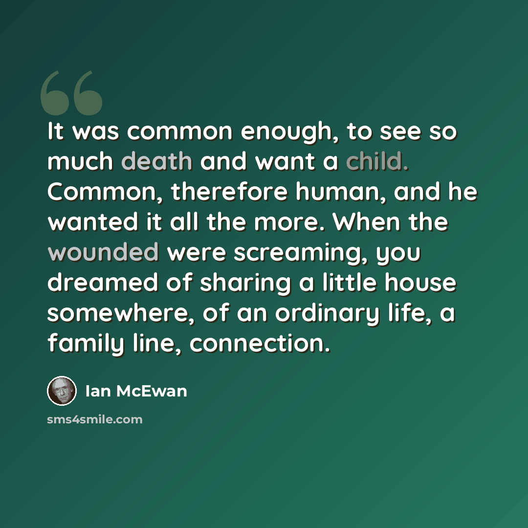 “It was common enough, to see so much death and want a child. Common, therefore human, and he wanted it all the more. When the wounded were screaming, you dreamed of sharing a little house somewhere, of an ordinary life, a family line, connection.” quote by Ian Mcewan