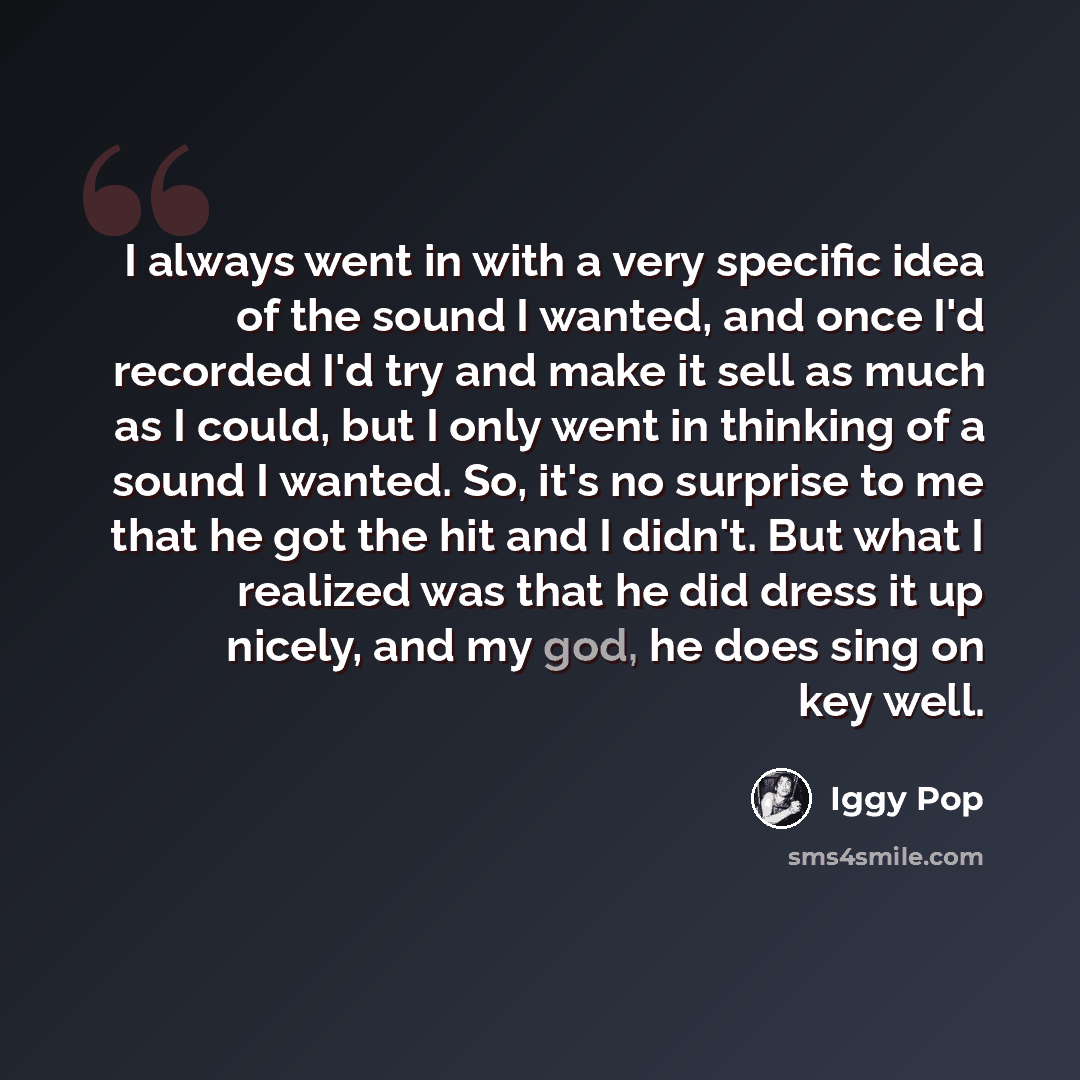 “I always went in with a very specific idea of the sound I wanted, and once I'd recorded I'd try and make it sell as much as I could, but I only went in thinking of a sound I wanted. So, it's no surprise to me that he got the hit and I didn't. But what I realized was that he did dress it up nicely…” quote by Iggy Pop