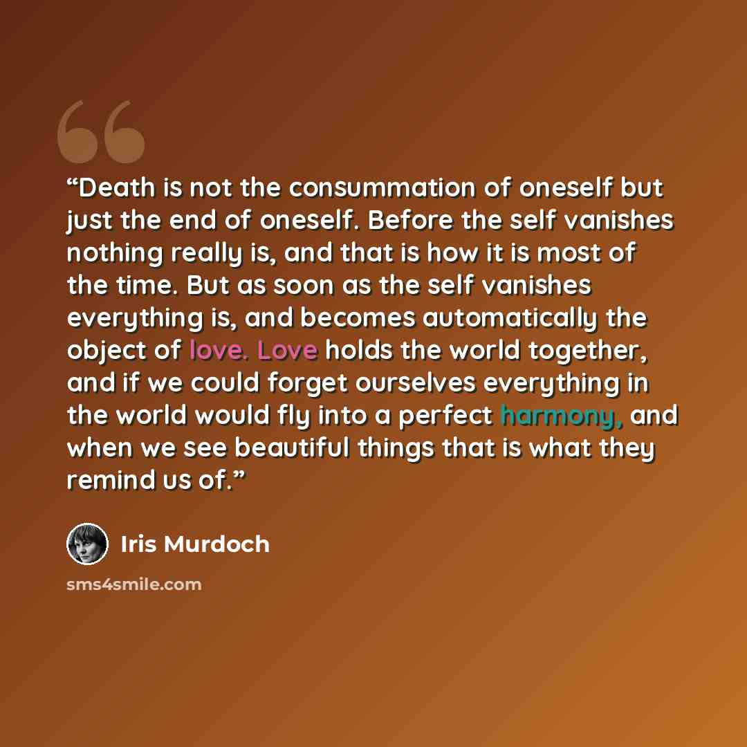 “Death is not the consummation of oneself but just the end of oneself. Before the self vanishes nothing really is, and that is how it is most of the time. But as soon as the self vanishes everything is, and becomes automatically the object of love. Love holds the world together, and if we could…” quote by Iris Murdoch