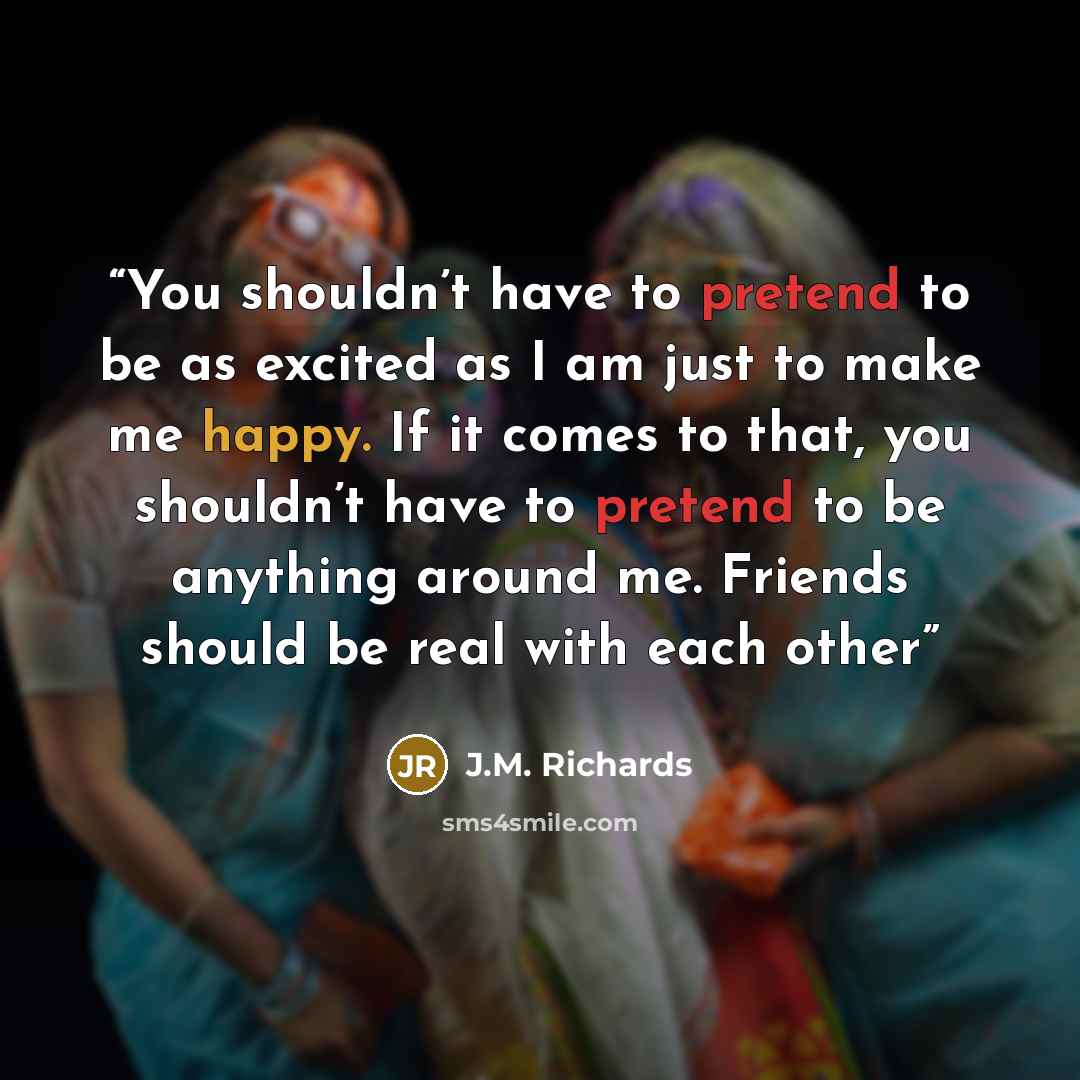 “You shouldn’t have to pretend to be as excited as I am just to make me happy. If it comes to that, you shouldn’t have to pretend to be anything around me. Friends should be real with each other” quote by J.M. Richards