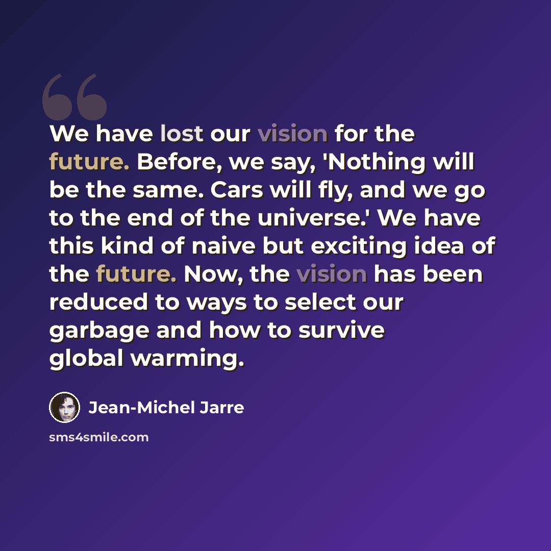 “We have lost our vision for the future. Before, we say, 'Nothing will be the same. Cars will fly, and we go to the end of the universe.' We have this kind of naive but exciting idea of the future. Now, the vision has been reduced to ways to select our garbage and how to survive global warming.” quote by Jean-Michel Jarre