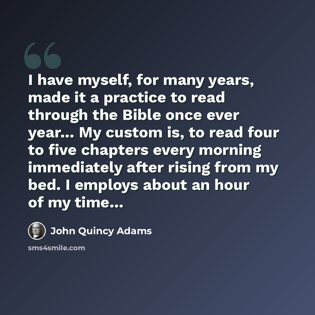 “I have myself, for many years, made it a practice to read through the Bible once ever year… My custom is, to read four to five chapters every morning immediately after rising from my bed. I employs about an hour of my time…” quote by John Quincy Adams