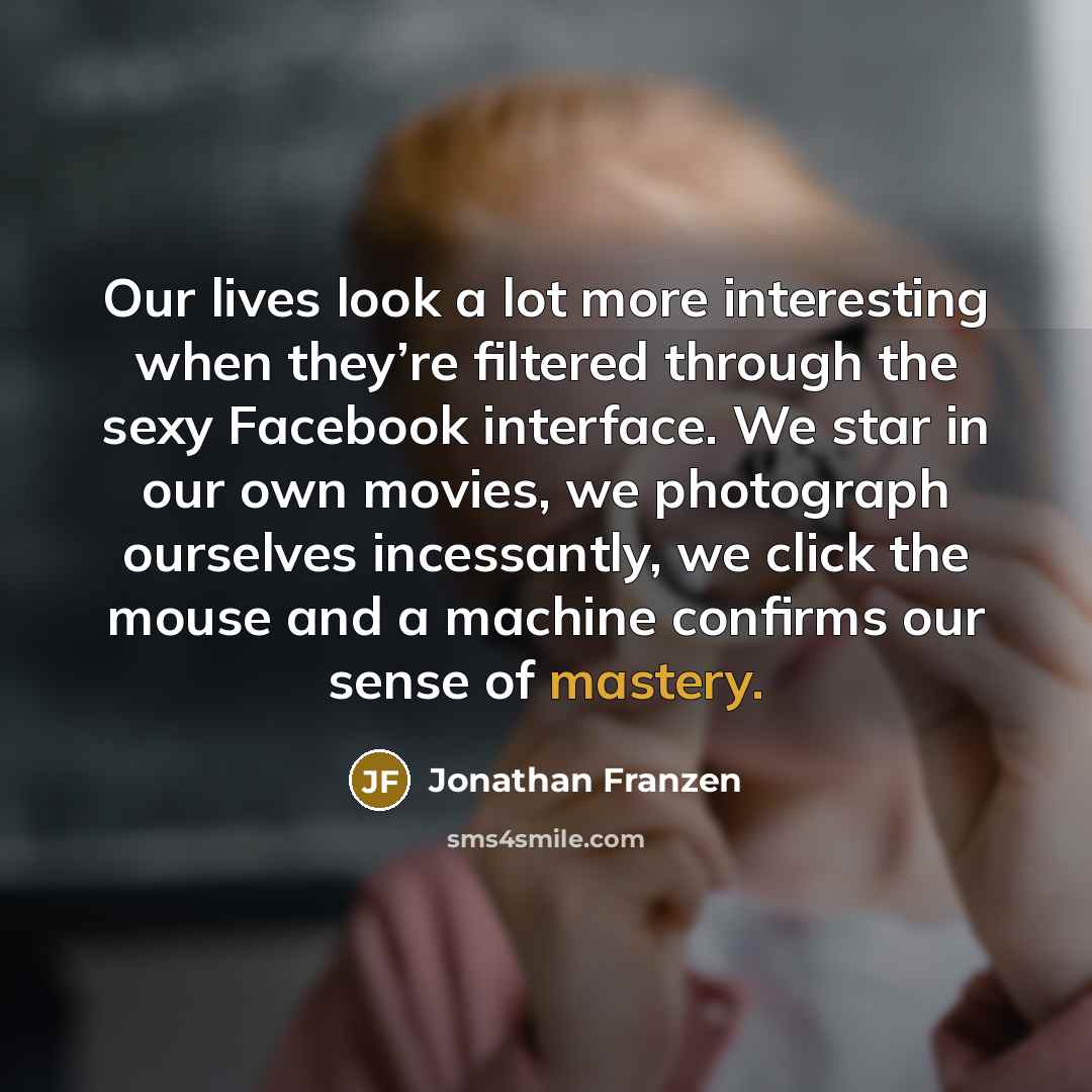 “Our lives look a lot more interesting when they’re filtered through the sexy Facebook interface. We star in our own movies, we photograph ourselves incessantly, we click the mouse and a machine confirms our sense of mastery.” quote by Jonathan Franzen
