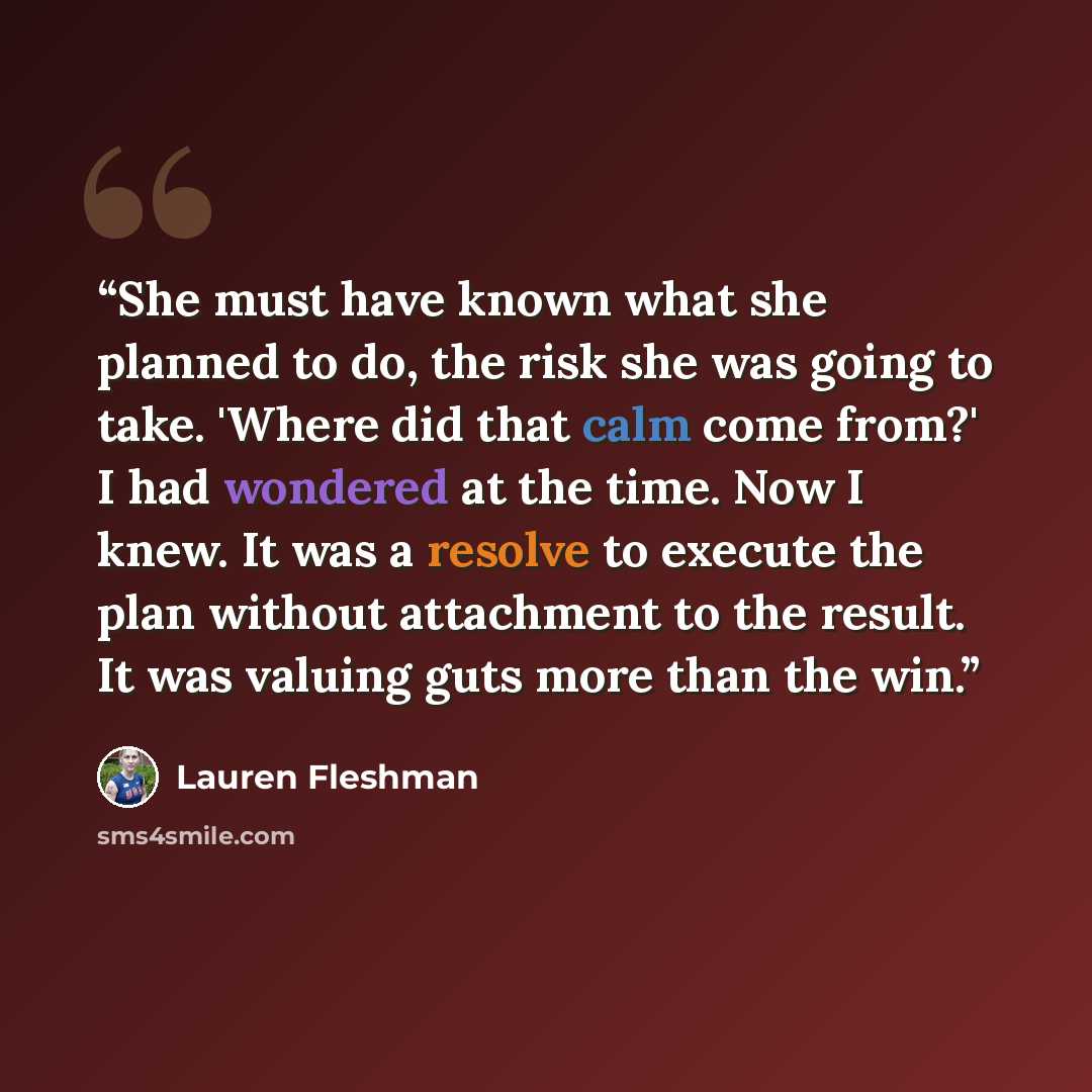“She must have known what she planned to do, the risk she was going to take. 'Where did that calm come from?' I had wondered at the time. Now I knew. It was a resolve to execute the plan without attachment to the result. It was valuing guts more than the win.” quote by Lauren Fleshman