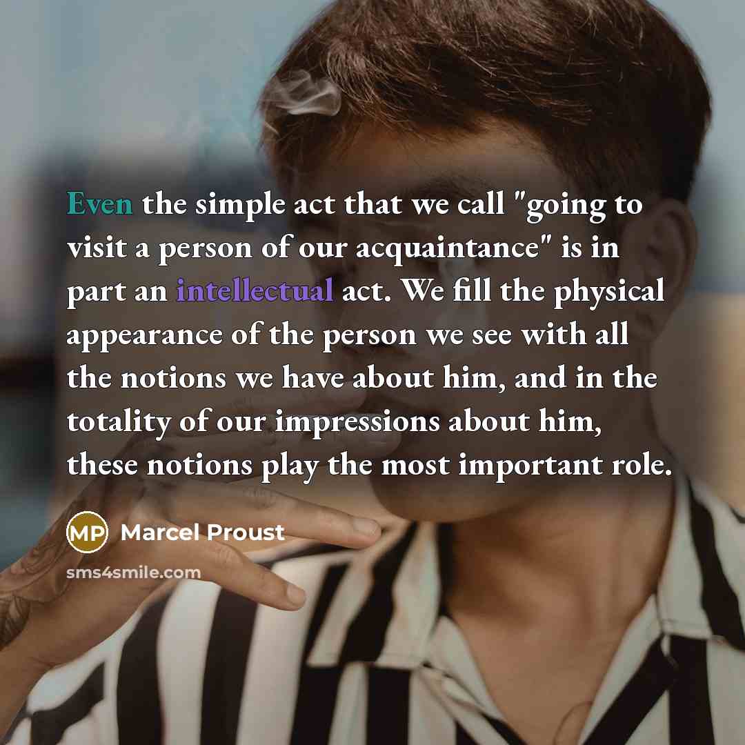 “Even the simple act that we call "going to visit a person of our acquaintance" is in part an intellectual act. We fill the physical appearance of the person we see with all the notions we have about him, and in the totality of our impressions about him, these notions play the most important role.” quote by Marcel Proust