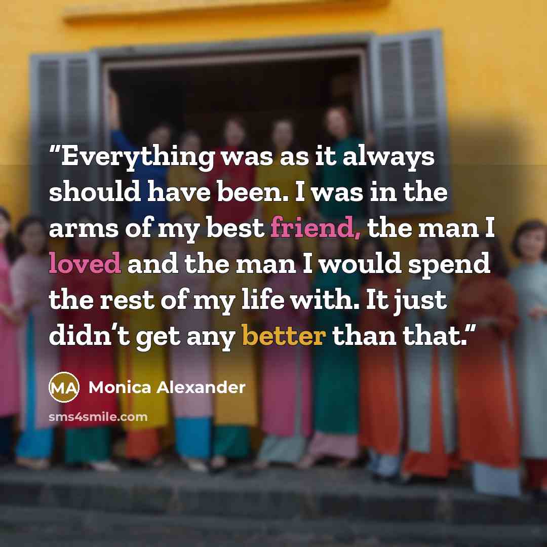 “Everything was as it always should have been. I was in the arms of my best friend, the man I loved and the man I would spend the rest of my life with. It just didn’t get any better than that.” quote by Monica Alexander
