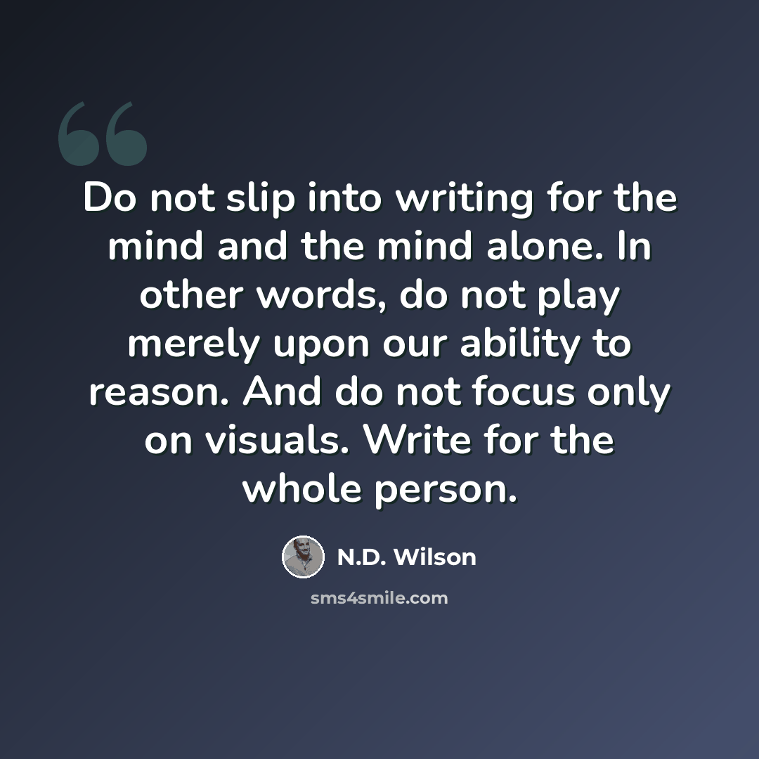 “Do not slip into writing for the mind and the mind alone. In other words, do not play merely upon our ability to reason. And do not focus only on visuals. Write for the whole person.” quote by N.D. Wilson