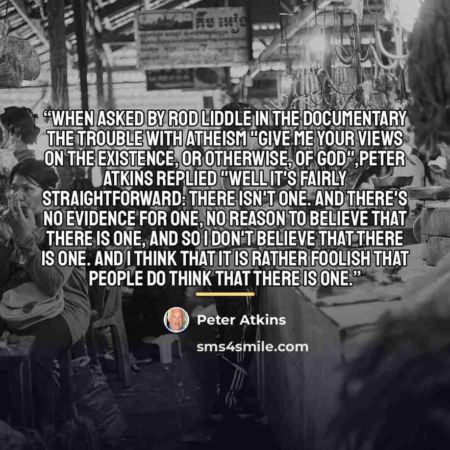 “When asked by Rod Liddle in the documentary The Trouble with Atheism "Give me your views on the existence, or otherwise, of God",Peter Atkins replied "Well it's fairly straightforward: there isn't one. And there's no evidence for one, no reason to believe that there is one, and so I don't believe…” quote by Peter Atkins