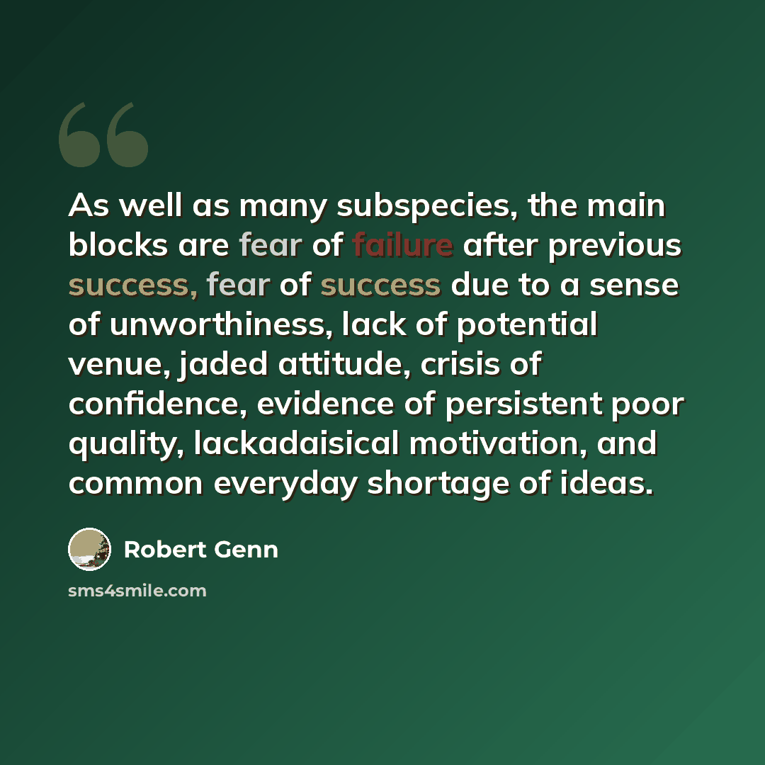 “As well as many subspecies, the main blocks are fear of failure after previous success, fear of success due to a sense of unworthiness, lack of potential venue, jaded attitude, crisis of confidence, evidence of persistent poor quality, lackadaisical motivation, and common everyday shortage of ideas.” quote by Robert Genn