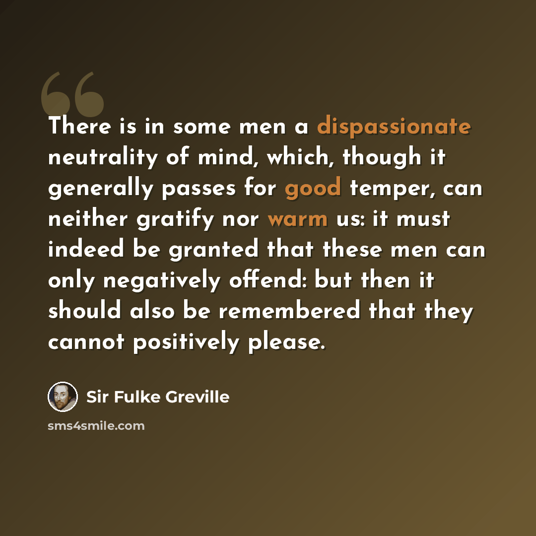 “There is in some men a dispassionate neutrality of mind, which, though it generally passes for good temper, can neither gratify nor warm us: it must indeed be granted that these men can only negatively offend: but then it should also be remembered that they cannot positively please.” quote by Sir Fulke Greville