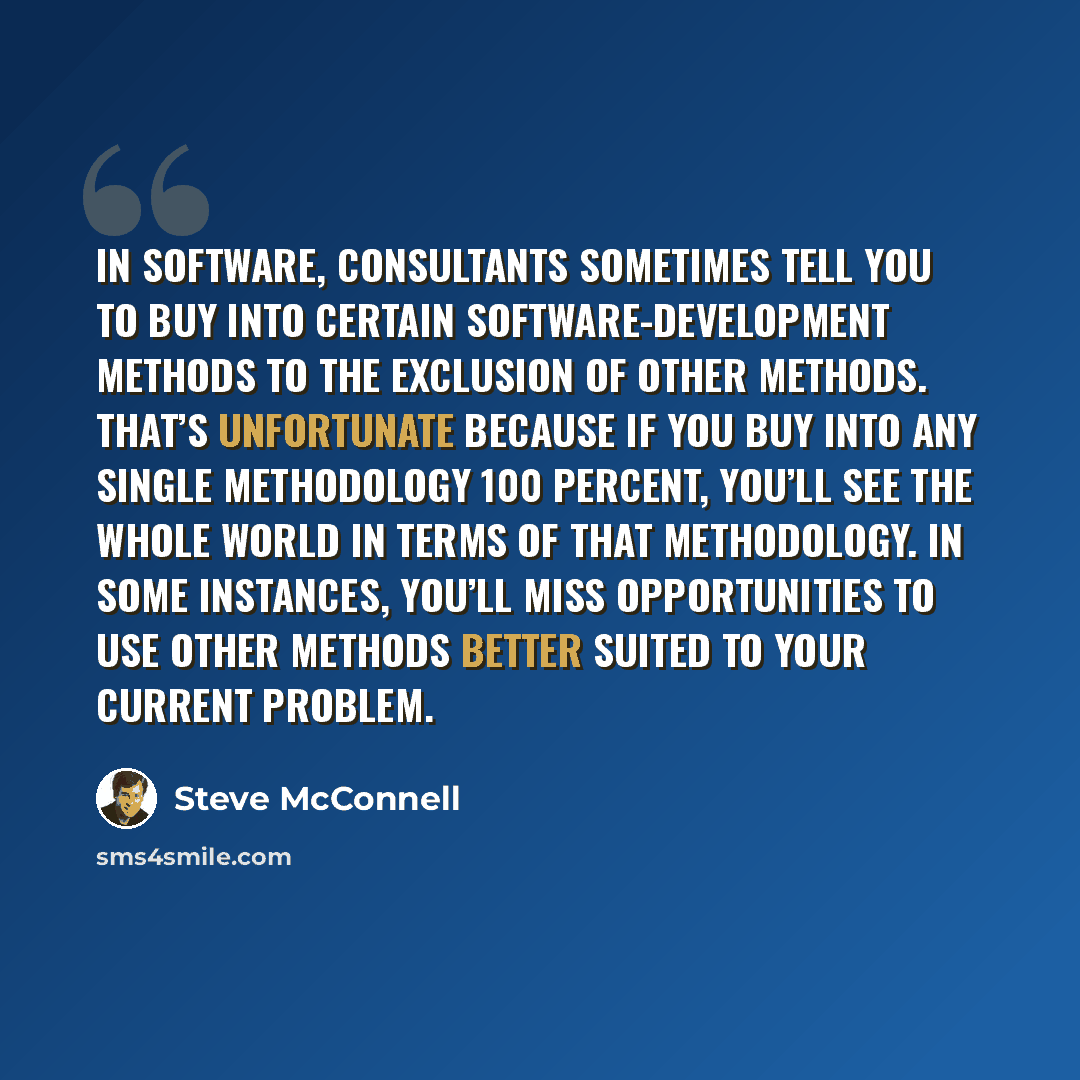 “In software, consultants sometimes tell you to buy into certain software-development methods to the exclusion of other methods. That’s unfortunate because if you buy into any single methodology 100 percent, you’ll see the whole world in terms of that methodology. In some instances, you’ll miss…” quote by Steve McConnell