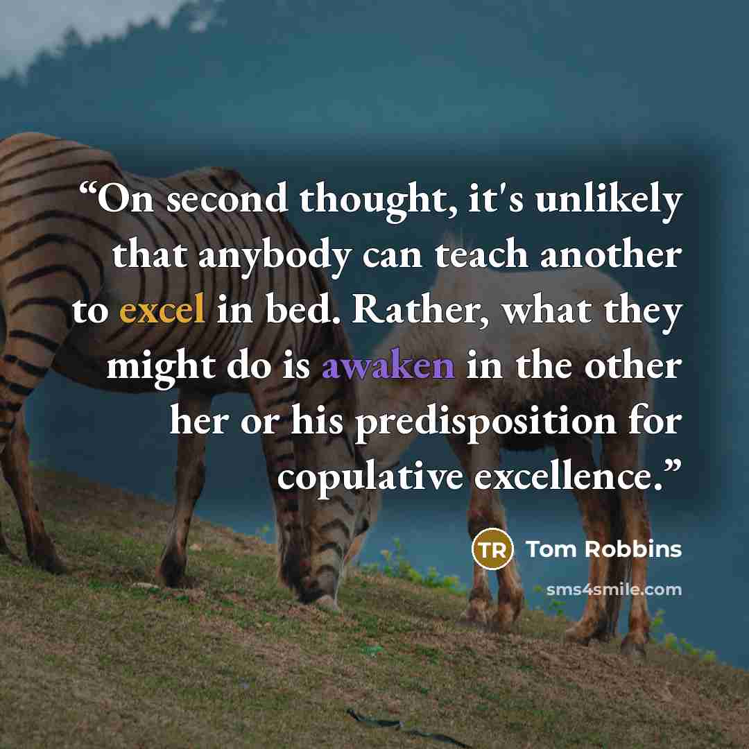“On second thought, it's unlikely that anybody can teach another to excel in bed. Rather, what they might do is awaken in the other her or his predisposition for copulative excellence.” quote by Tom Robbins