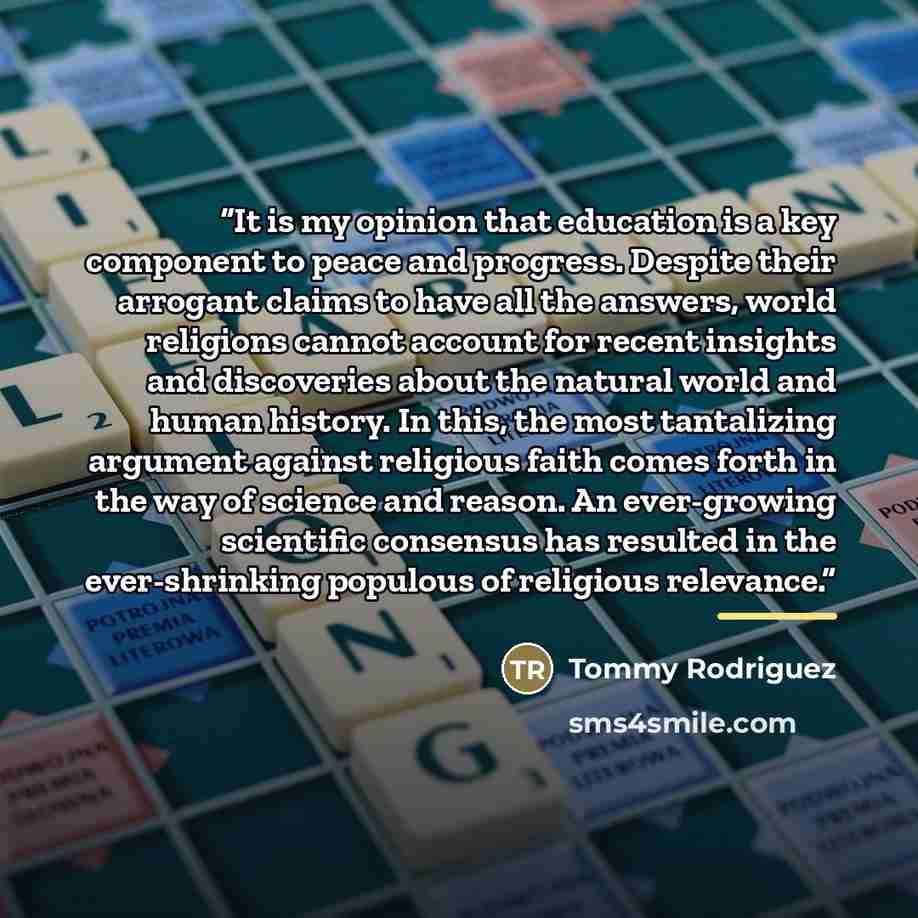 “It is my opinion that education is a key component to peace and progress. Despite their arrogant claims to have all the answers, world religions cannot account for recent insights and discoveries about the natural world and human history. In this, the most tantalizing argument against religious…” quote by Tommy Rodriguez